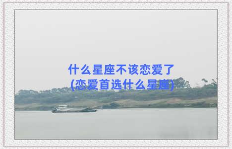 什么星座不该恋爱了(恋爱首选什么星座)