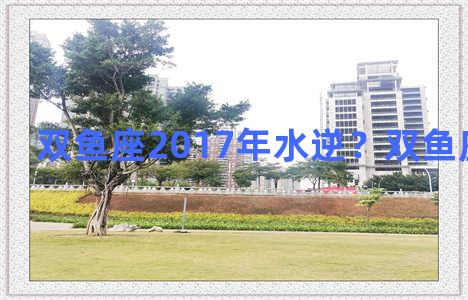 双鱼座2017年水逆？双鱼座2021水逆