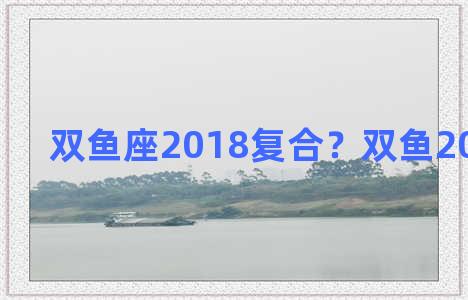 双鱼座2018复合？双鱼2021年复合