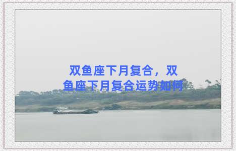 双鱼座下月复合，双鱼座下月复合运势如何