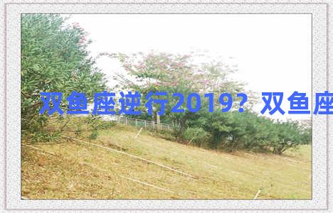 双鱼座逆行2019？双鱼座逆水期